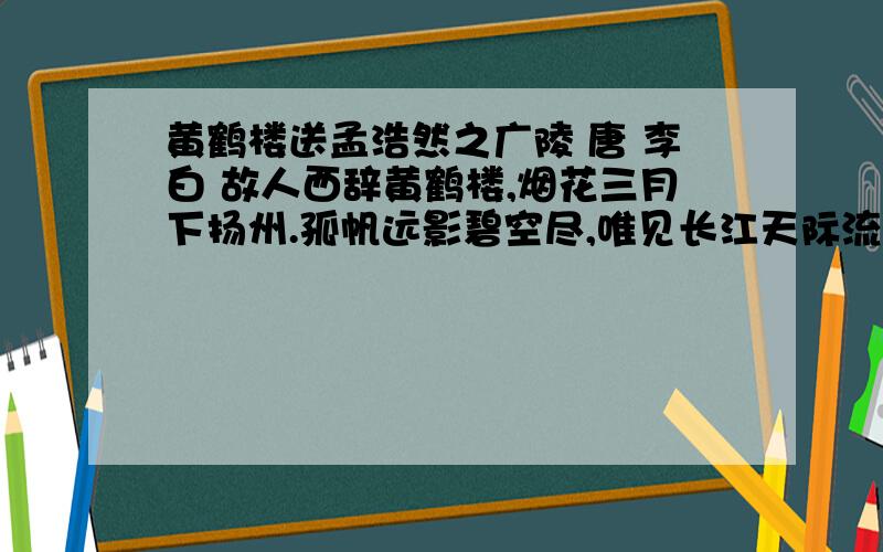 黄鹤楼送孟浩然之广陵 唐 李白 故人西辞黄鹤楼,烟花三月下扬州.孤帆远影碧空尽,唯见长江天际流.1.故事发生的时间是（）,地点是（）,被送的人要去的地方是（）.2.写事的诗句是（）.3.写