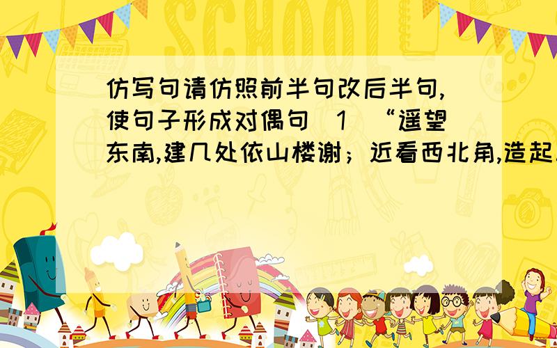 仿写句请仿照前半句改后半句,使句子形成对偶句（1）“遥望东南,建几处依山楼谢；近看西北角,造起三间临绿水的轩斋”请仿照前半句改后半句,使句子形成对偶句.（2）悲观者说,希望是地