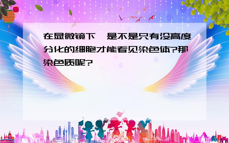 在显微镜下,是不是只有没高度分化的细胞才能看见染色体?那染色质呢?