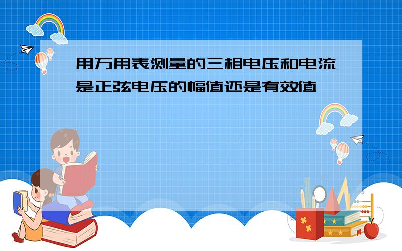 用万用表测量的三相电压和电流是正弦电压的幅值还是有效值