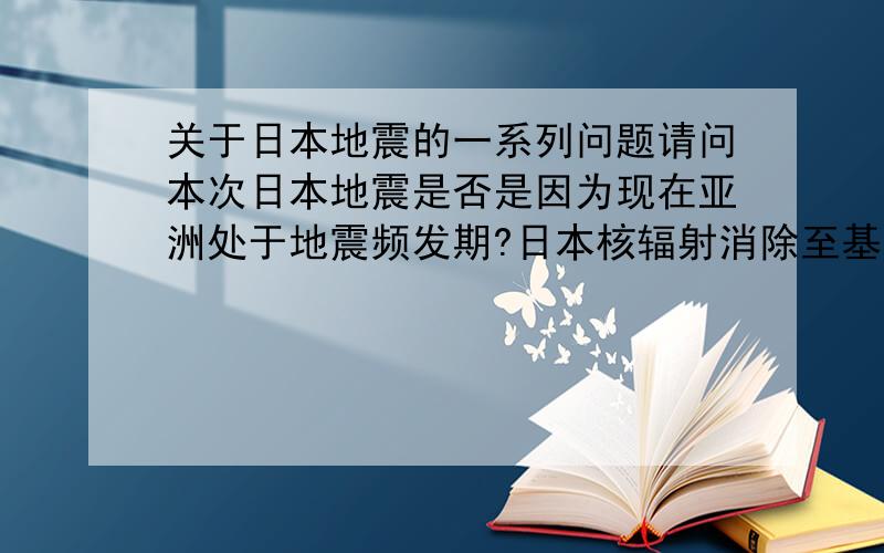 关于日本地震的一系列问题请问本次日本地震是否是因为现在亚洲处于地震频发期?日本核辐射消除至基本无害水平还需多久?东京在最近若干次的地震中受灾情况如何?最好能带有相关资料出