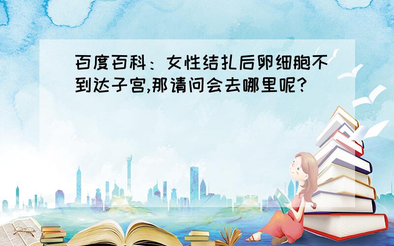 百度百科：女性结扎后卵细胞不到达子宫,那请问会去哪里呢?