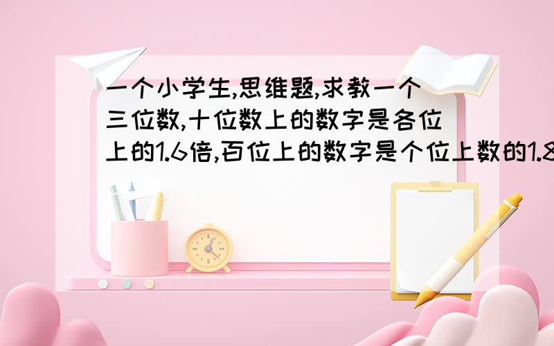 一个小学生,思维题,求教一个三位数,十位数上的数字是各位上的1.6倍,百位上的数字是个位上数的1.8倍,三个数位上的数字和是22,这三位数是多少?