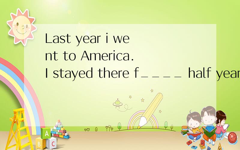 Last year i went to America.I stayed there f____ half year .I found most Americans had three meals a day.thay had b____ in the morning ,a light lunch at noon ,and a big time for dinner .Americans usually duink a lot of w____ ,a lot of milk ,and a lot