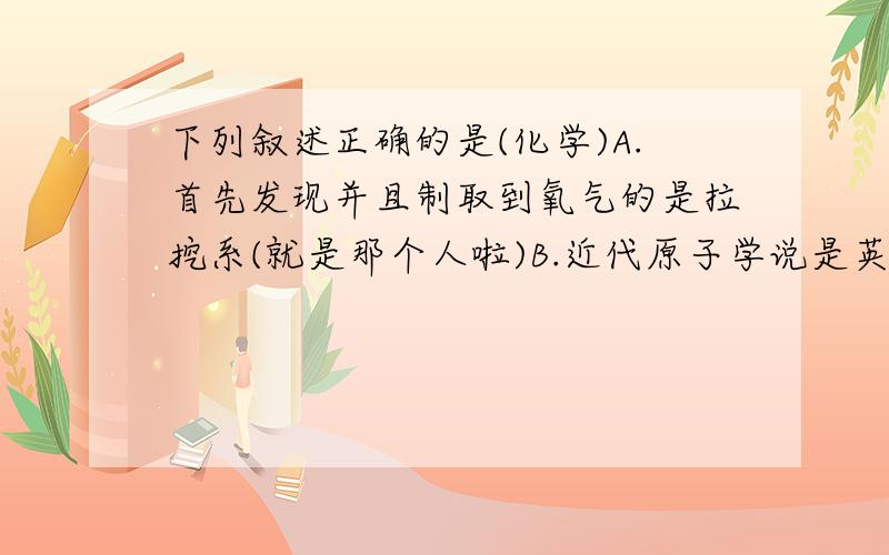 下列叙述正确的是(化学)A.首先发现并且制取到氧气的是拉挖系(就是那个人啦)B.近代原子学说是英国科学家道尔顿提出的C.19世纪,意大利科学家阿伏加得罗首先提出分子概念D.我过是世界上最