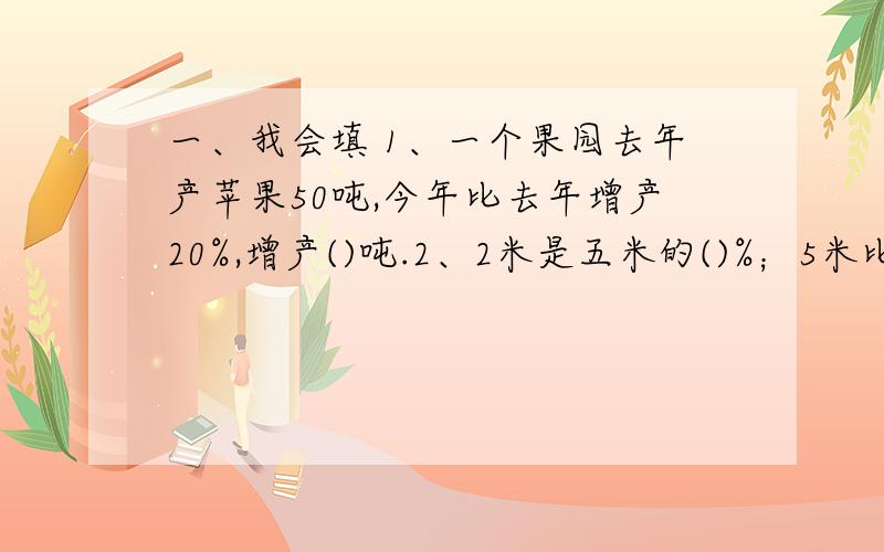 一、我会填 1、一个果园去年产苹果50吨,今年比去年增产20%,增产()吨.2、2米是五米的()%；5米比2米多()%；2米比5米少()%.3小刚骑自行车,12千米的路用了0.6时,路程与时间的比是().快一的，明天要