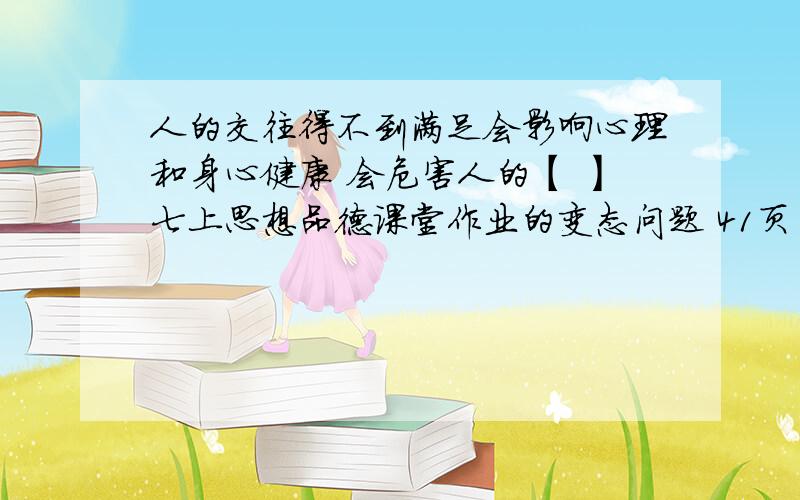 人的交往得不到满足会影响心理和身心健康 会危害人的【 】七上思想品德课堂作业的变态问题 41页