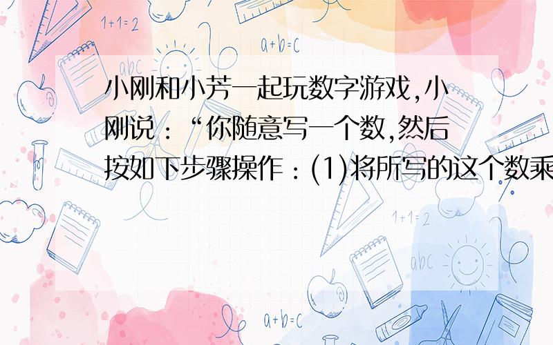 小刚和小芳一起玩数字游戏,小刚说：“你随意写一个数,然后按如下步骤操作：(1)将所写的这个数乘以2；（2）将这个积再加上124；（3）将所得的和减去34；（4）将所得的差除以-2；（5）将