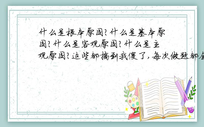 什么是根本原因?什么是基本原因?什么是客观原因?什么是主观原因?这些都搞到我傻了,每次做题都会做错,有谁可以帮帮忙啊