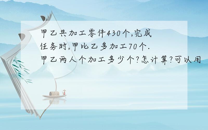 甲乙共加工零件430个,完成任务时,甲比乙多加工70个.甲乙两人个加工多少个?怎计算?可以用（总数+差）÷2,（总数-差）÷2吗?它可不可以用在任何方面呢?请用最通俗的语言说基本原理及其公式