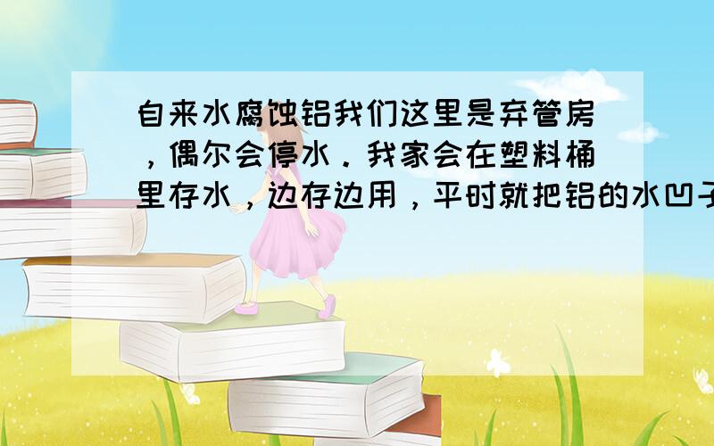 自来水腐蚀铝我们这里是弃管房，偶尔会停水。我家会在塑料桶里存水，边存边用，平时就把铝的水凹子放在水面上。今年发现水凹子从底部腐蚀了。有白色的东西。到现在水凹子底部已经