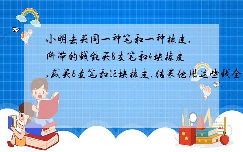 小明去买同一种笔和一种橡皮,所带的钱能买8支笔和4块橡皮,或买6支笔和12块橡皮.结果他用这些钱全部买了笔,请问他能买几支?