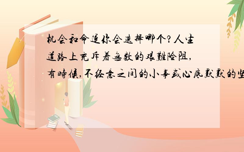 机会和命运你会选择哪个?人生道路上充斥着无数的艰难险阻,有时候,不经意之间的小事或心底默默的坚持就会改变你的一生.那么,如果你可以选择的话,你会选择命运还是机会呢?