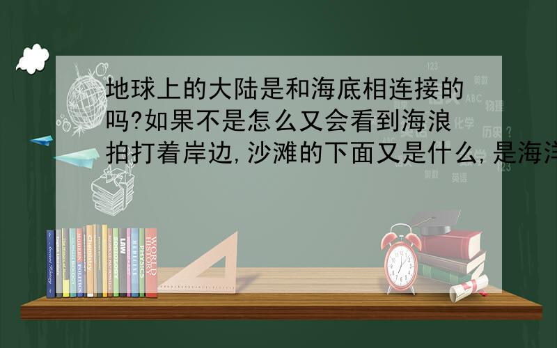 地球上的大陆是和海底相连接的吗?如果不是怎么又会看到海浪拍打着岸边,沙滩的下面又是什么,是海洋还是陆地或是岩浆?