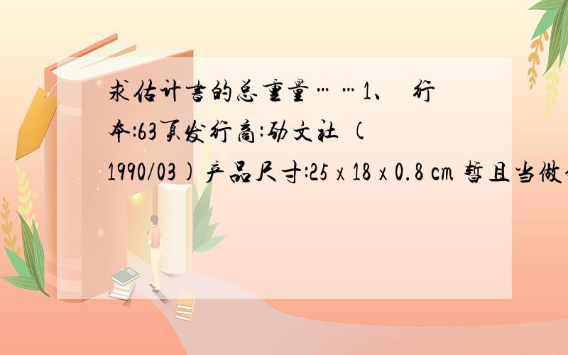 求估计书的总重量……1、単行本:63页发行商:劲文社 (1990/03)产品尺寸:25 x 18 x 0.8 cm 暂且当做铜版纸2、乐谱,当做是100页吧产品尺寸:30 x 22.4 x 1.2 cm3、当做铜版纸単行本:193页产品尺寸:26.2 x 18.8 x