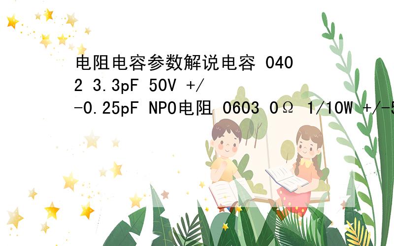 电阻电容参数解说电容 0402 3.3pF 50V +/-0.25pF NPO电阻 0603 0Ω 1/10W +/-5%谁帮我解释下后面的 那些参数的意思 越详细越好.