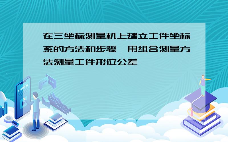 在三坐标测量机上建立工件坐标系的方法和步骤,用组合测量方法测量工件形位公差