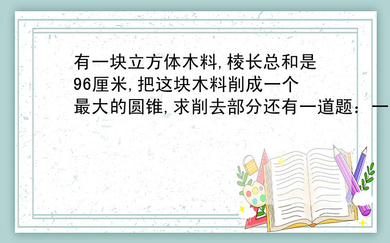 有一块立方体木料,棱长总和是96厘米,把这块木料削成一个最大的圆锥,求削去部分还有一道题：一个棱长为5分泌的正方体水罐，用里面装有1.在这个罐中放进高2.6分米，底面和10平方分米的圆