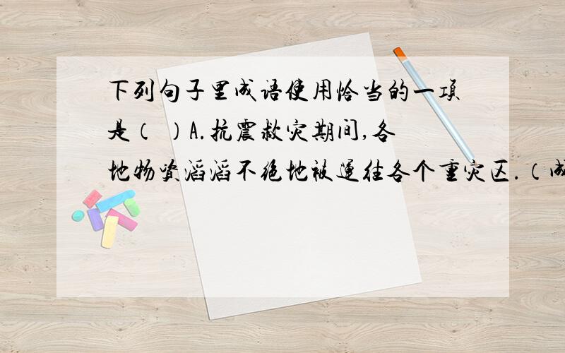 下列句子里成语使用恰当的一项是（ ）A.抗震救灾期间,各地物资滔滔不绝地被运往各个重灾区.（成语：滔滔不绝）B.小学毕业后,他去了美国.我们从此天渊之别,难以相见.（成语：天渊之别