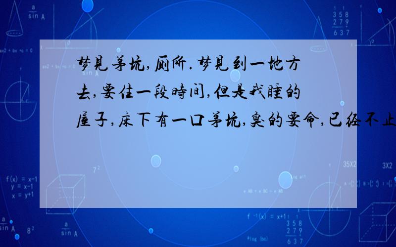 梦见茅坑,厕所.梦见到一地方去,要住一段时间,但是我睡的屋子,床下有一口茅坑,臭的要命,已经不止一次梦见这样奇怪的梦了,基本都是茅坑,很肮脏的那种.怎么一直都梦这些.