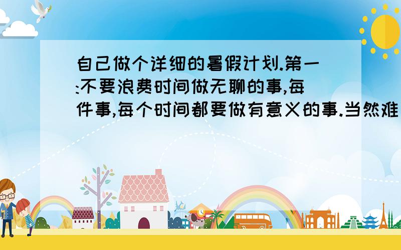 自己做个详细的暑假计划.第一:不要浪费时间做无聊的事,每件事,每个时间都要做有意义的事.当然难免有