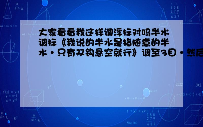 大家看看我这样调浮标对吗半水调标《我说的半水是指随意的半水·只有双钩悬空就行》调至3目·然后拉起来·挂重铅皮在最下面的钩上·抛出去·找底·直到调出刚才的3目··然后就可以挂饵