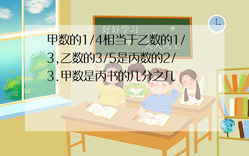 甲数的1/4相当于乙数的1/3,乙数的3/5是丙数的2/3.甲数是丙书的几分之几