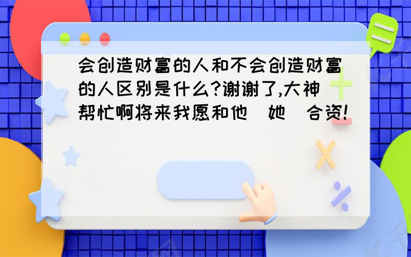 会创造财富的人和不会创造财富的人区别是什么?谢谢了,大神帮忙啊将来我愿和他(她)合资!