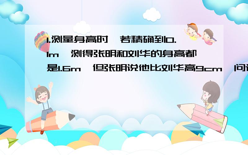 1.测量身高时,若精确到0.1m,测得张明和刘华的身高都是1.6m,但张明说他比刘华高9cm,问这有可能吗?若有,请举例说明.2.一个正常人的平均心跳速率约为每分钟70次,一年大约有多少次?一个正常人