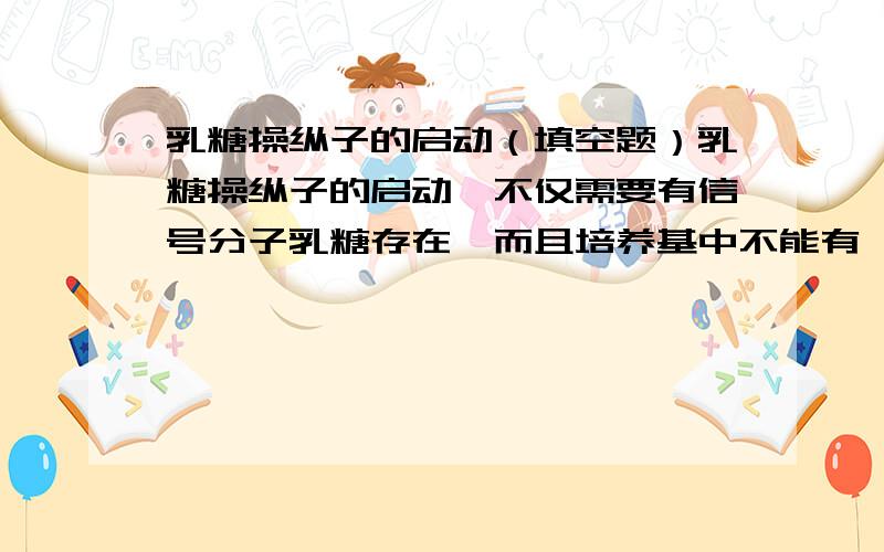 乳糖操纵子的启动（填空题）乳糖操纵子的启动,不仅需要有信号分子乳糖存在,而且培养基中不能有———,因为它的分解代谢产物会降低细胞分子中————的水平,而使复合物不足,它是启