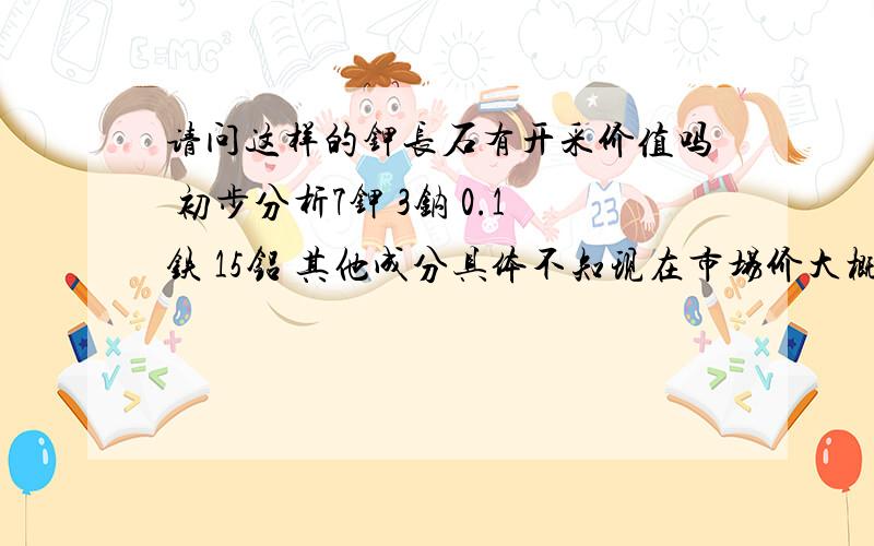 请问这样的钾长石有开采价值吗 初步分析7钾 3钠 0.1铁 15铝 其他成分具体不知现在市场价大概多少原矿长石有没有什么计价标准