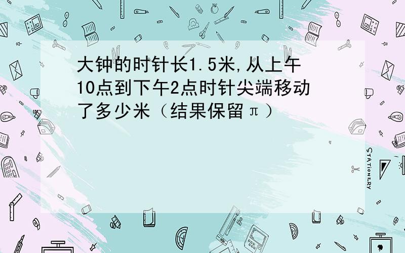 大钟的时针长1.5米,从上午10点到下午2点时针尖端移动了多少米（结果保留π）