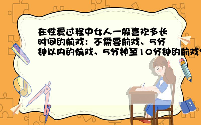 在性爱过程中女人一般喜欢多长时间的前戏：不需要前戏、5分钟以内的前戏、5分钟至10分钟的前戏?还是10分钟至15分钟的前戏、还是15分钟至20分钟的前戏,还是20分钟以上的前戏?