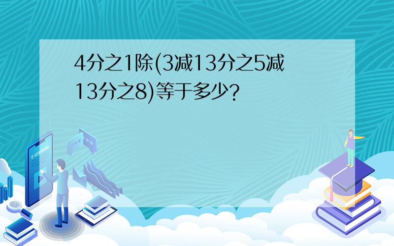 4分之1除(3减13分之5减13分之8)等于多少?