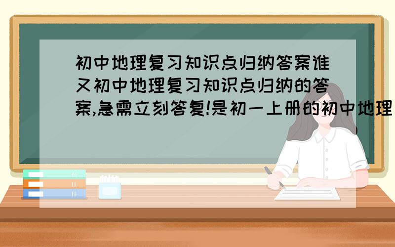 初中地理复习知识点归纳答案谁又初中地理复习知识点归纳的答案,急需立刻答复!是初一上册的初中地理复习知识点归纳,请在2009年1月14日之内予以答复.谢谢!