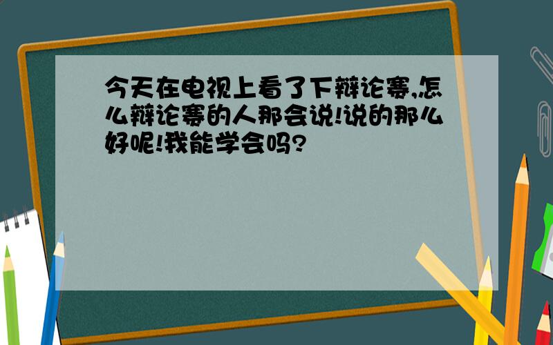 今天在电视上看了下辩论赛,怎么辩论赛的人那会说!说的那么好呢!我能学会吗?