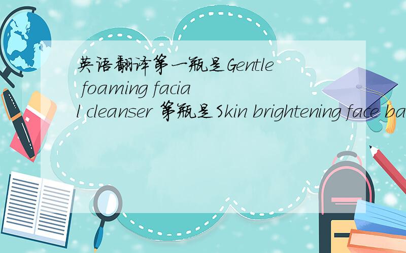 英语翻译第一瓶是Gentle foaming facial cleanser 第瓶是Skin brightening face balm 第瓶是Clay and plant face mask purifier absorbs impurities refines,skin's texture 第瓶是Rosewater and chamomile gentle skin toner