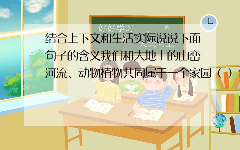 结合上下文和生活实际说说下面句子的含义我们和大地上的山峦河流、动物植物共同属于一个家园（ ）任何降临在大地上的事,终究会降临在大地孩子的身上.（ ）大地不属于人类,而人类是