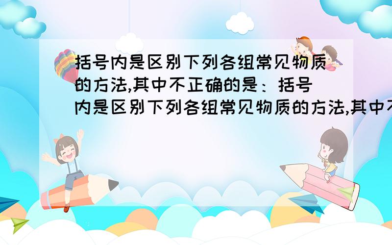 括号内是区别下列各组常见物质的方法,其中不正确的是：括号内是区别下列各组常见物质的方法,其中不正确的是：A面粉和葡萄糖（加水,震荡）B硬水与软水（加肥皂水,震荡）C蒸馏水与盐水