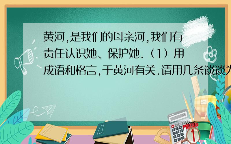 黄河,是我们的母亲河,我们有责任认识她、保护她.（1）用成语和格言,于黄河有关.请用几条谈谈为什么那么多用于都与黄河有关?