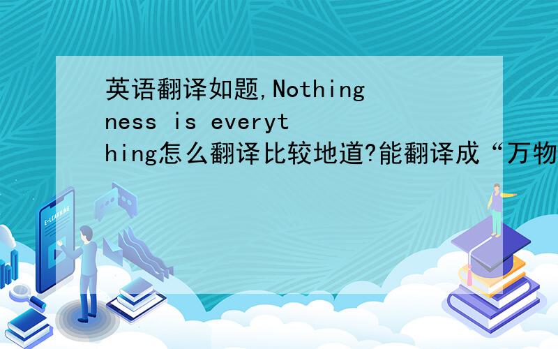 英语翻译如题,Nothingness is everything怎么翻译比较地道?能翻译成“万物皆虚无”吗?