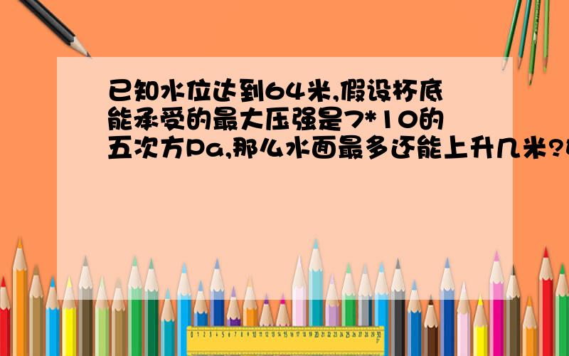 已知水位达到64米,假设杯底能承受的最大压强是7*10的五次方Pa,那么水面最多还能上升几米?如题