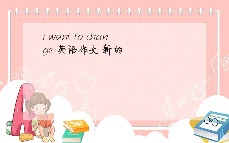 i want to change 英语作文 新的