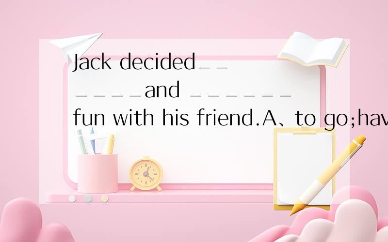 Jack decided______and ______fun with his friend.A、to go;have B、to go;having C、going having D、going;have