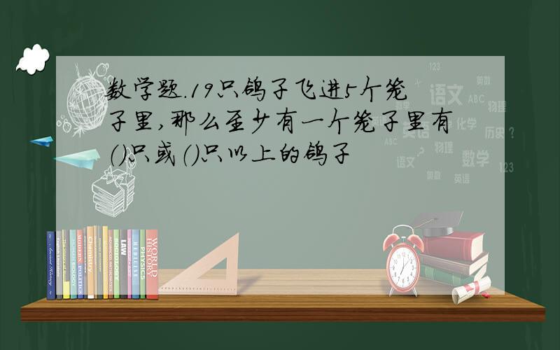 数学题.19只鸽子飞进5个笼子里,那么至少有一个笼子里有（）只或（）只以上的鸽子