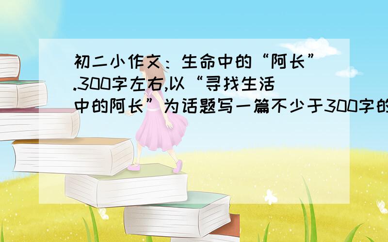 初二小作文：生命中的“阿长”.300字左右,以“寻找生活中的阿长”为话题写一篇不少于300字的人物感受和生活体验的作文.有相关材料的朋友发来哈!是根据鲁迅的阿长来写的.就是写保姆或