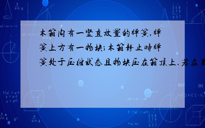 木箱内有一竖直放置的弹簧,弹簧上方有一物块；木箱静止时弹簧处于压缩状态且物块压在箱顶上.若在某一段时间内,物块对箱顶刚好无压力,则在此段时间内,木箱的运动状态可能为 A．加速下