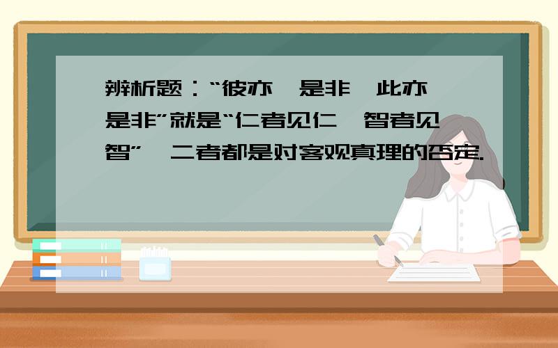 辨析题：“彼亦一是非,此亦一是非”就是“仁者见仁,智者见智”,二者都是对客观真理的否定.