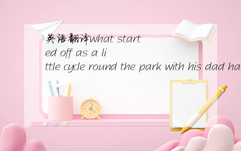 英语翻译what started off as a little cycle round the park with his dad had turned into something a lot bigger than that.