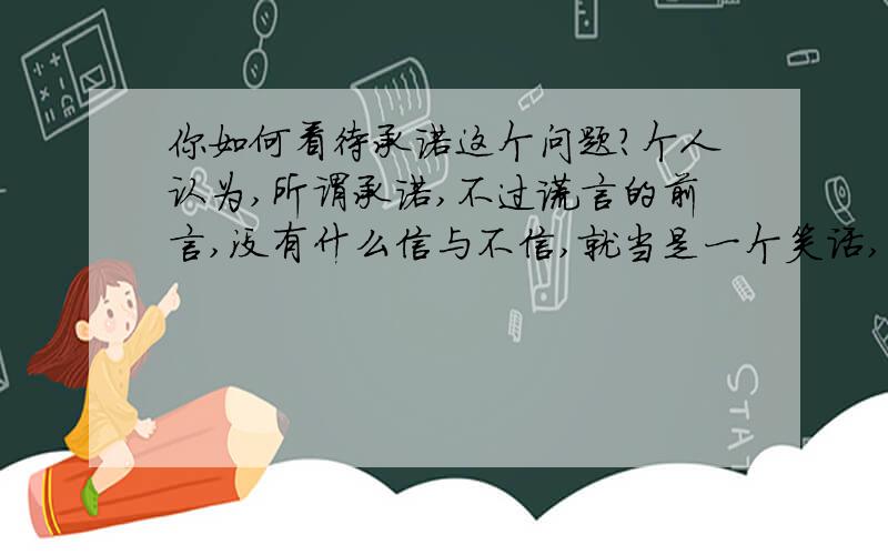 你如何看待承诺这个问题?个人认为,所谓承诺,不过谎言的前言,没有什么信与不信,就当是一个笑话,笑过就好～